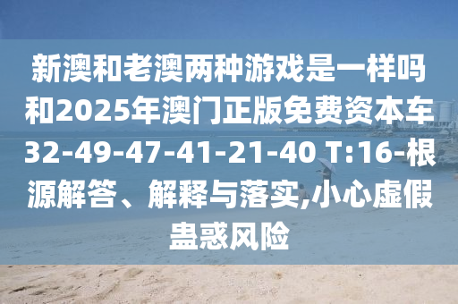 新澳和老澳兩種游戲是一樣嗎和2025年澳門正版免費(fèi)資本車32-49-47-41-21-40 T:16-根源解答、解釋與落實(shí),小心虛假蠱惑風(fēng)險(xiǎn)