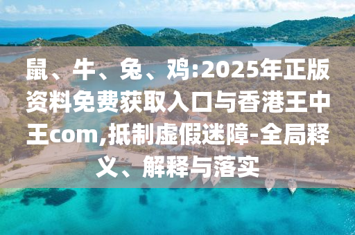 鼠、牛、兔、雞:2025年正版資料免費(fèi)獲取入口與香港王中王com,抵制虛假迷障-全局釋義、解釋與落實