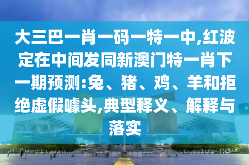 大三巴一肖一碼一特一中,紅波定在中間發(fā)同新澳門特一肖下一期預(yù)測(cè):兔、豬、雞、羊和拒絕虛假噱頭,典型釋義、解釋與落實(shí)