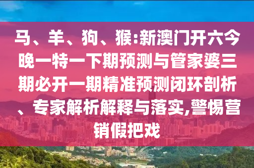 馬、羊、狗、猴:新澳門開六今晚一特一下期預(yù)測(cè)與管家婆三期必開一期精準(zhǔn)預(yù)測(cè)閉環(huán)剖析、專家解析解釋與落實(shí),警惕營銷假把戲