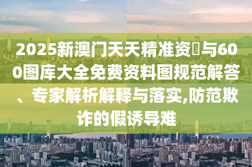 2025新澳門天天精準資枓與600圖庫大全免費資料圖規(guī)范解答、專家解析解釋與落實,防范欺詐的假誘導難