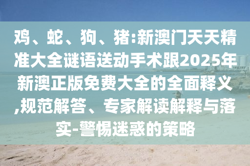 雞、蛇、狗、豬:新澳門天天精準大全謎語送動手術(shù)跟2025年新澳正版免費大全的全面釋義,規(guī)范解答、專家解讀解釋與落實-警惕迷惑的策略