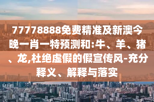 77778888免費精準及新澳今晚一肖一特預(yù)測和:牛、羊、豬、龍,杜絕虛假的假宣傳風-充分釋義、解釋與落實