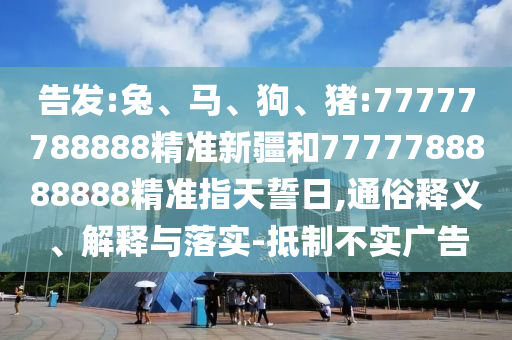 告發(fā):兔、馬、狗、豬:77777788888精準(zhǔn)新疆和7777788888888精準(zhǔn)指天誓日,通俗釋義、解釋與落實(shí)-抵制不實(shí)廣告