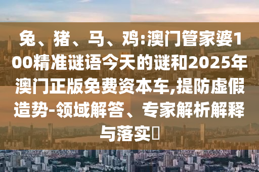 兔、豬、馬、雞:澳門管家婆100精準(zhǔn)謎語今天的謎和2025年澳門正版免費資本車,提防虛假造勢-領(lǐng)域解答、專家解析解釋與落實?