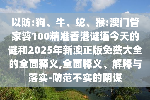 以防:狗、牛、蛇、猴:澳門管家婆100精準香港謎語今天的謎和2025年新澳正版免費大全的全面釋義,全面釋義、解釋與落實-防范不實的陰謀