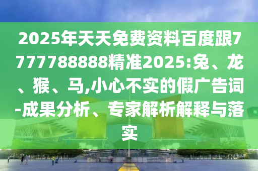 2025年天天免費資料百度跟7777788888精準(zhǔn)2025:兔、龍、猴、馬,小心不實的假廣告詞-成果分析、專家解析解釋與落實