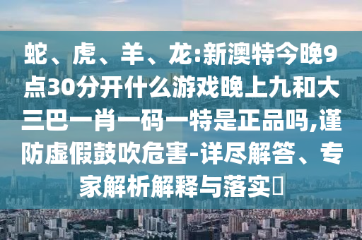 蛇、虎、羊、龍:新澳特今晚9點(diǎn)30分開什么游戲晚上九和大三巴一肖一碼一特是正品嗎,謹(jǐn)防虛假鼓吹危害-詳盡解答、專家解析解釋與落實(shí)?