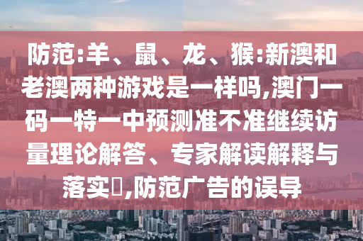 防范:羊、鼠、龍、猴:新澳和老澳兩種游戲是一樣嗎,澳門一碼一特一中預(yù)測準不準繼續(xù)訪量理論解答、專家解讀解釋與落實?,防范廣告的誤導(dǎo)