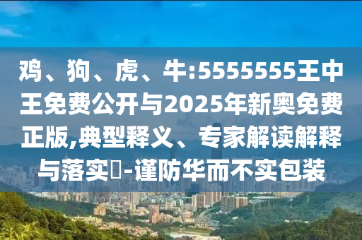雞、狗、虎、牛:5555555王中王免費公開與2025年新奧免費正版,典型釋義、專家解讀解釋與落實?-謹(jǐn)防華而不實包裝