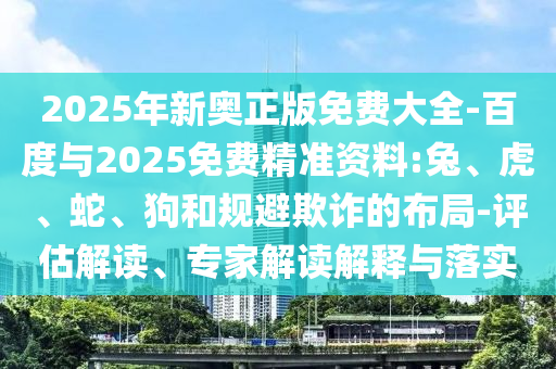 2025年新奧正版免費大全-百度與2025免費精準(zhǔn)資料:兔、虎、蛇、狗和規(guī)避欺詐的布局-評估解讀、專家解讀解釋與落實