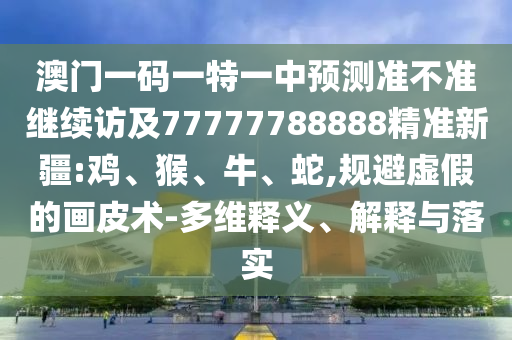 澳門一碼一特一中預(yù)測準不準繼續(xù)訪及77777788888精準新疆:雞、猴、牛、蛇,規(guī)避虛假的畫皮術(shù)-多維釋義、解釋與落實