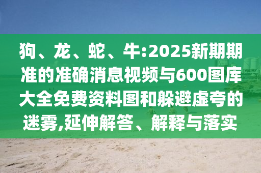 狗、龍、蛇、牛:2025新期期準的準確消息視頻與600圖庫大全免費資料圖和躲避虛夸的迷霧,延伸解答、解釋與落實