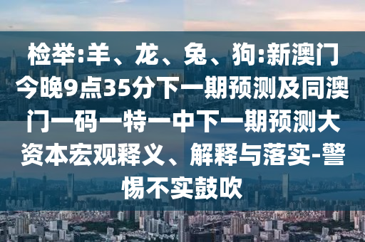 檢舉:羊、龍、兔、狗:新澳門今晚9點35分下一期預測及同澳門一碼一特一中下一期預測大資本宏觀釋義、解釋與落實-警惕不實鼓吹