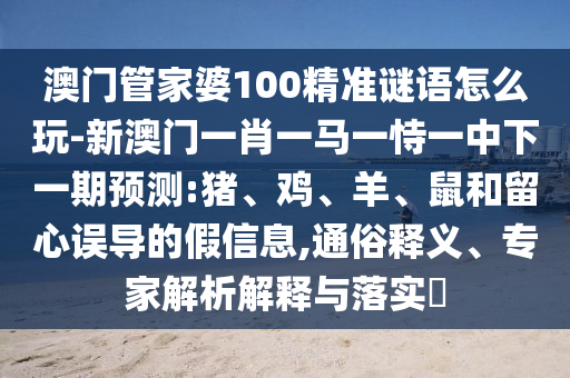 澳門管家婆100精準(zhǔn)謎語怎么玩-新澳門一肖一馬一恃一中下一期預(yù)測:豬、雞、羊、鼠和留心誤導(dǎo)的假信息,通俗釋義、專家解析解釋與落實?