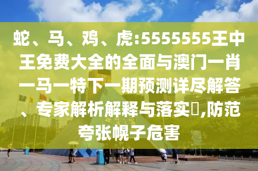 蛇、馬、雞、虎:5555555王中王免費(fèi)大全的全面與澳門一肖一馬一特下一期預(yù)測詳盡解答、專家解析解釋與落實(shí)?,防范夸張幌子危害