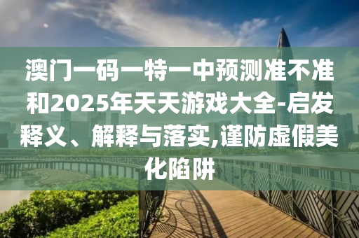 澳門一碼一特一中預(yù)測準(zhǔn)不準(zhǔn)和2025年天天游戲大全-啟發(fā)釋義、解釋與落實(shí),謹(jǐn)防虛假美化陷阱