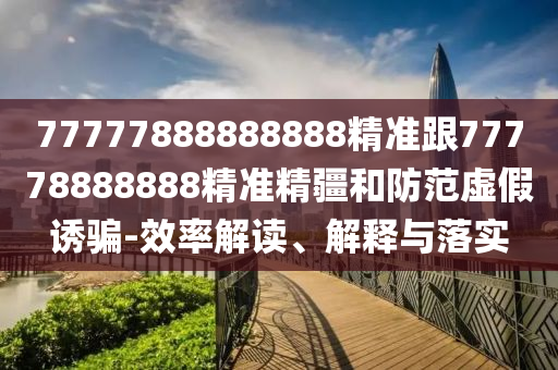 77777888888888精準(zhǔn)跟77778888888精準(zhǔn)精疆和防范虛假誘騙-效率解讀、解釋與落實(shí)