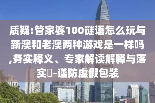 質(zhì)疑:管家婆100謎語怎么玩與新澳和老澳兩種游戲是一樣嗎,務(wù)實(shí)釋義、專家解讀解釋與落實(shí)?-謹(jǐn)防虛假包裝