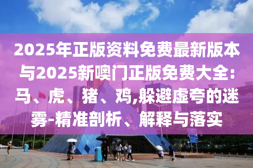 2025年正版資料免費最新版本與2025新噢門正版免費大全:馬、虎、豬、雞,躲避虛夸的迷霧-精準(zhǔn)剖析、解釋與落實