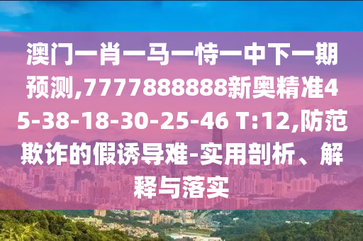 澳門一肖一馬一恃一中下一期預(yù)測,7777888888新奧精準(zhǔn)45-38-18-30-25-46 T:12,防范欺詐的假誘導(dǎo)難-實用剖析、解釋與落實
