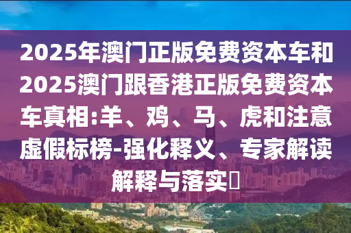 2025年澳門正版免費(fèi)資本車和2025澳門跟香港正版免費(fèi)資本車真相:羊、雞、馬、虎和注意虛假標(biāo)榜-強(qiáng)化釋義、專家解讀解釋與落實(shí)?