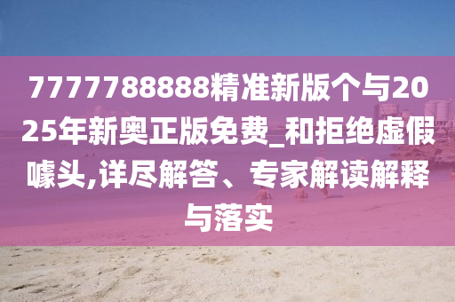7777788888精準(zhǔn)新版?zhèn)€與2025年新奧正版免費_和拒絕虛假噱頭,詳盡解答、專家解讀解釋與落實