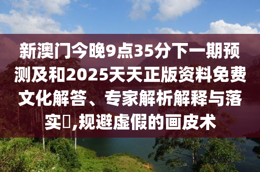 新澳門今晚9點35分下一期預(yù)測及和2025天天正版資料免費文化解答、專家解析解釋與落實?,規(guī)避虛假的畫皮術(shù)