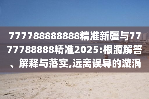 777788888888精準(zhǔn)新疆與7777788888精準(zhǔn)2025:根源解答、解釋與落實,遠離誤導(dǎo)的漩渦