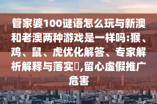 管家婆100謎語(yǔ)怎么玩與新澳和老澳兩種游戲是一樣嗎:猴、雞、鼠、虎優(yōu)化解答、專家解析解釋與落實(shí)?,留心虛假推廣危害