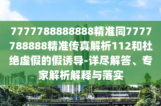 7777788888888精準同7777788888精準傳真解析112和杜絕虛假的假誘導(dǎo)-詳盡解答、專家解析解釋與落實