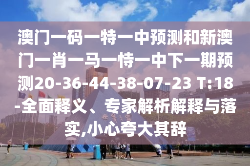 澳門一碼一特一中預(yù)測(cè)和新澳門一肖一馬一恃一中下一期預(yù)測(cè)20-36-44-38-07-23 T:18-全面釋義、專家解析解釋與落實(shí),小心夸大其辭