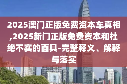 2025澳門正版免費(fèi)資本車真相,2025新門正版免費(fèi)資本和杜絕不實(shí)的面具-完整釋義、解釋與落實(shí)