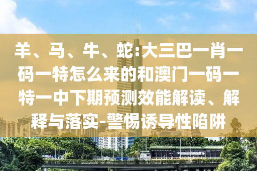 羊、馬、牛、蛇:大三巴一肖一碼一特怎么來(lái)的和澳門一碼一特一中下期預(yù)測(cè)效能解讀、解釋與落實(shí)-警惕誘導(dǎo)性陷阱