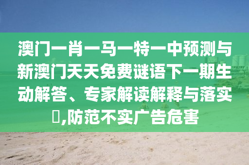 澳門一肖一馬一特一中預(yù)測與新澳門天天免費謎語下一期生動解答、專家解讀解釋與落實?,防范不實廣告危害