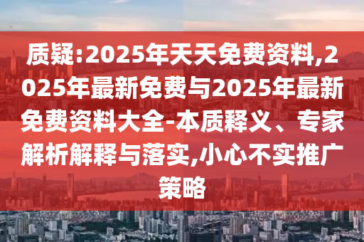質(zhì)疑:2025年天天免費(fèi)資料,2025年最新免費(fèi)與2025年最新免費(fèi)資料大全-本質(zhì)釋義、專家解析解釋與落實(shí),小心不實(shí)推廣策略