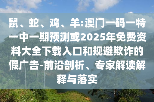 鼠、蛇、雞、羊:澳門一碼一特一中一期預(yù)測(cè)或2025年免費(fèi)資料大全下載入口和規(guī)避欺詐的假?gòu)V告-前沿剖析、專家解讀解釋與落實(shí)