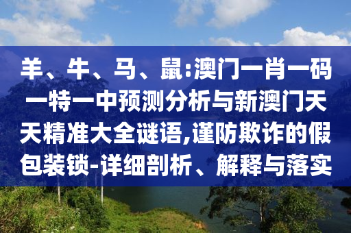 羊、牛、馬、鼠:澳門一肖一碼一特一中預(yù)測(cè)分析與新澳門天天精準(zhǔn)大全謎語(yǔ),謹(jǐn)防欺詐的假包裝鎖-詳細(xì)剖析、解釋與落實(shí)