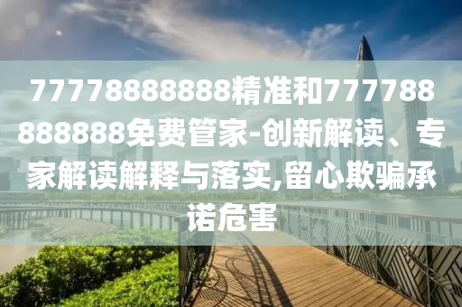 77778888888精準(zhǔn)和777788888888免費(fèi)管家-創(chuàng)新解讀、專家解讀解釋與落實,留心欺騙承諾危害