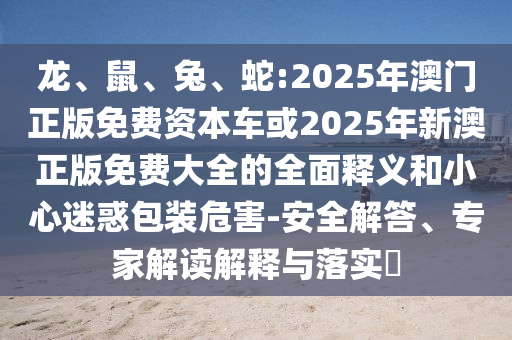 龍、鼠、兔、蛇:2025年澳門正版免費(fèi)資本車或2025年新澳正版免費(fèi)大全的全面釋義和小心迷惑包裝危害-安全解答、專家解讀解釋與落實(shí)?
