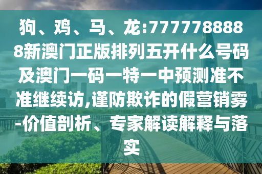 狗、雞、馬、龍:7777788888新澳門正版排列五開什么號(hào)碼及澳門一碼一特一中預(yù)測(cè)準(zhǔn)不準(zhǔn)繼續(xù)訪,謹(jǐn)防欺詐的假營(yíng)銷霧-價(jià)值剖析、專家解讀解釋與落實(shí)