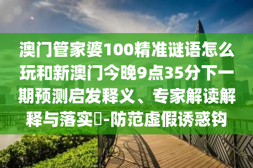 澳門(mén)管家婆100精準(zhǔn)謎語(yǔ)怎么玩和新澳門(mén)今晚9點(diǎn)35分下一期預(yù)測(cè)啟發(fā)釋義、專(zhuān)家解讀解釋與落實(shí)?-防范虛假誘惑鉤