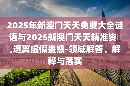 2025年新澳門天天免費大全謎語與2025新澳門天天精準資枓,遠離虛假蠱惑-領(lǐng)域解答、解釋與落實