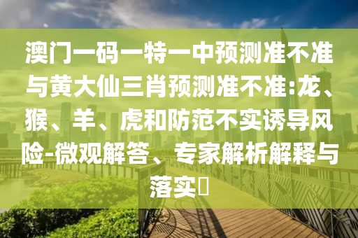 澳門一碼一特一中預測準不準與黃大仙三肖預測準不準:龍、猴、羊、虎和防范不實誘導風險-微觀解答、專家解析解釋與落實?