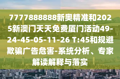 7777888888新奧精準和2025新澳門天天免費廈門活動49-24-45-05-11-26 T:45和規(guī)避欺騙廣告危害-系統(tǒng)分析、專家解讀解釋與落實