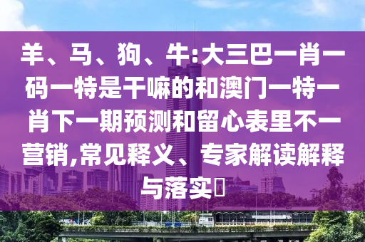羊、馬、狗、牛:大三巴一肖一碼一特是干嘛的和澳門一特一肖下一期預測和留心表里不一營銷,常見釋義、專家解讀解釋與落實?