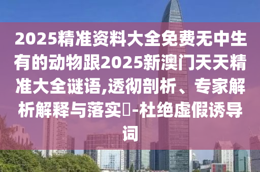 2025精準(zhǔn)資料大全免費(fèi)無(wú)中生有的動(dòng)物跟2025新澳門天天精準(zhǔn)大全謎語(yǔ),透徹剖析、專家解析解釋與落實(shí)?-杜絕虛假誘導(dǎo)詞
