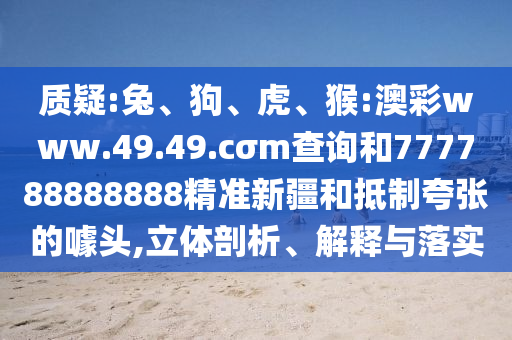 質(zhì)疑:兔、狗、虎、猴:澳彩www.49.49.cσm查詢(xún)和777788888888精準(zhǔn)新疆和抵制夸張的噱頭,立體剖析、解釋與落實(shí)