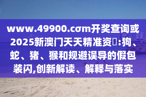 www.49900.cσm開獎查詢或2025新澳門天天精準(zhǔn)資枓:狗、蛇、豬、猴和規(guī)避誤導(dǎo)的假包裝閃,創(chuàng)新解讀、解釋與落實