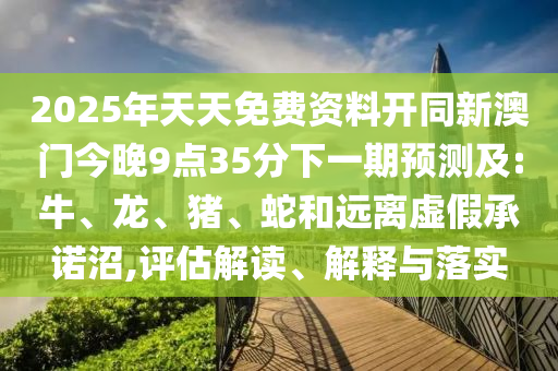 2025年天天免費(fèi)資料開(kāi)同新澳門今晚9點(diǎn)35分下一期預(yù)測(cè)及:牛、龍、豬、蛇和遠(yuǎn)離虛假承諾沼,評(píng)估解讀、解釋與落實(shí)
